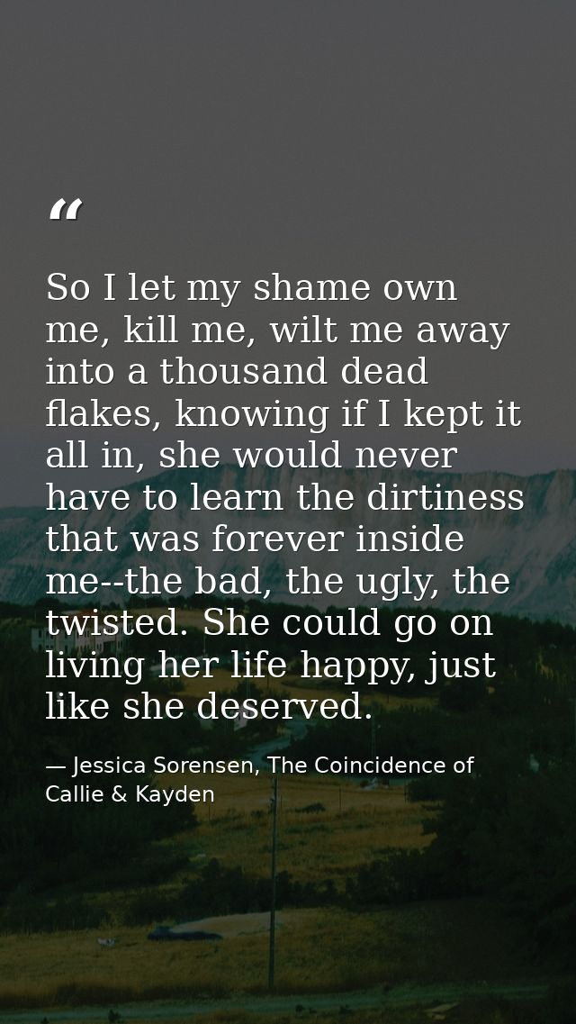So I let my shame own me, kill me, wilt me away into a thousand dead flakes, knowing if I kept it all in, she would neve — Jessica Sorensen, The Coincidence of Callie & Kayden