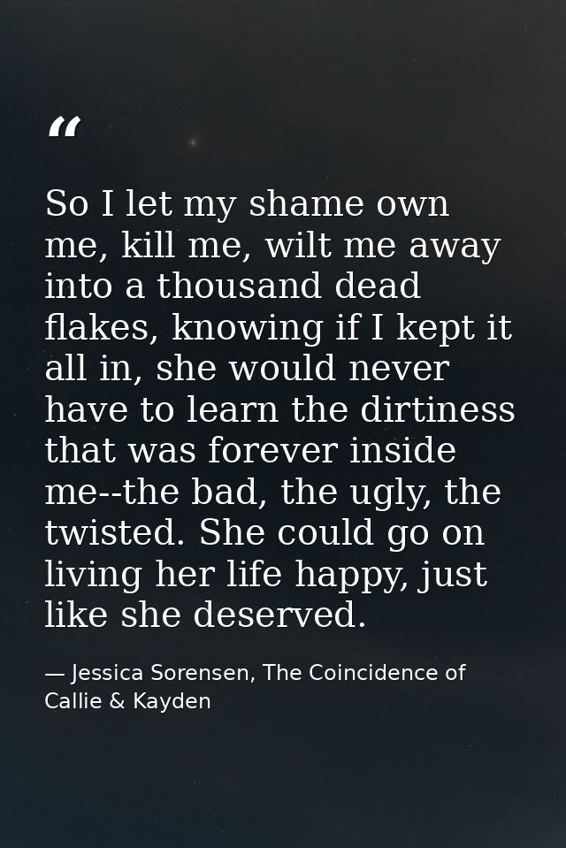 So I let my shame own me, kill me, wilt me away into a thousand dead flakes, knowing if I kept it all in, she would neve — Jessica Sorensen, The Coincidence of Callie & Kayden