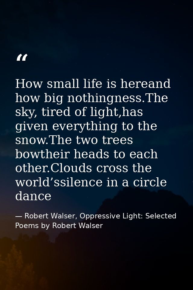 How small life is hereand how big nothingness.The sky, tired of light,has given everything to the snow.The two trees bow — Robert Walser, Oppressive Light: Selected Poems by Robert Walser