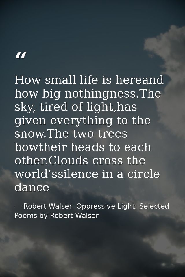 How small life is hereand how big nothingness.The sky, tired of light,has given everything to the snow.The two trees bow — Robert Walser, Oppressive Light: Selected Poems by Robert Walser