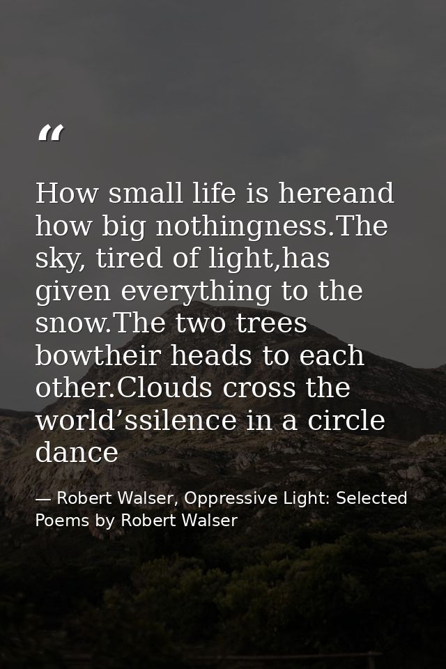 How small life is hereand how big nothingness.The sky, tired of light,has given everything to the snow.The two trees bow — Robert Walser, Oppressive Light: Selected Poems by Robert Walser