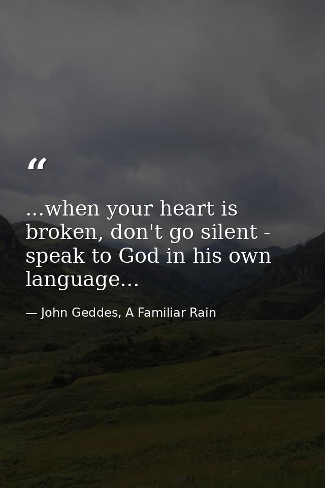 ...when your heart is broken, don't go silent - speak to God in his own language... — John Geddes, A Familiar Rain