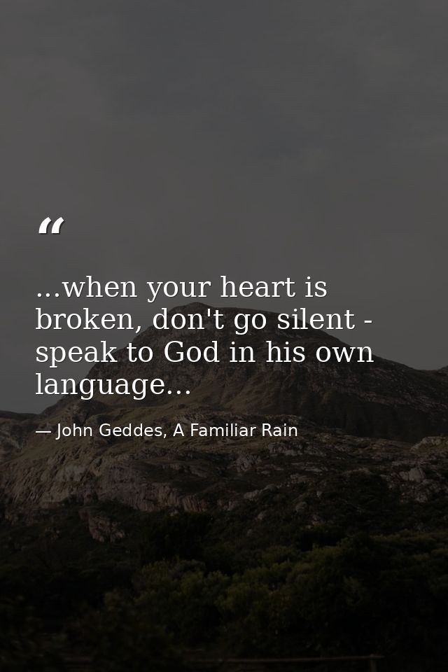 ...when your heart is broken, don't go silent - speak to God in his own language... — John Geddes, A Familiar Rain