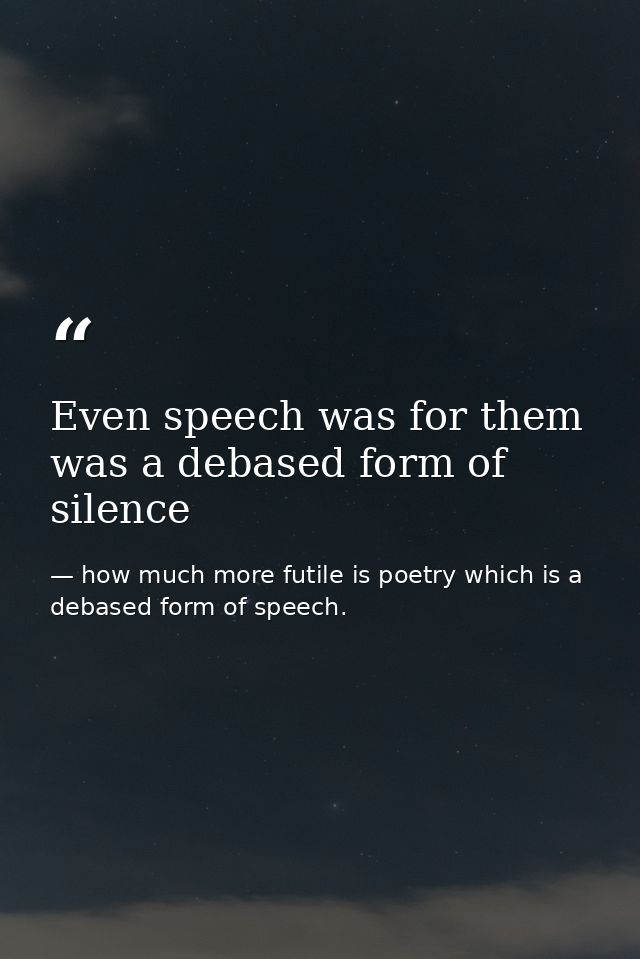 Even speech was for them was a debased form of silence — how much more futile is poetry which is a debased form of speech.