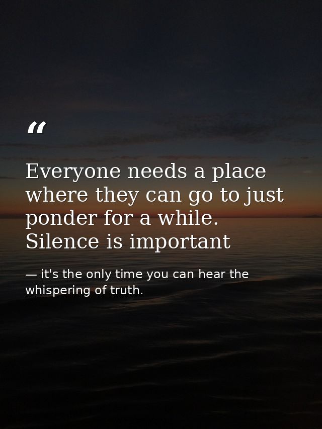Everyone needs a place where they can go to just ponder for a while. Silence is important — it's the only time you can hear the whispering of truth.