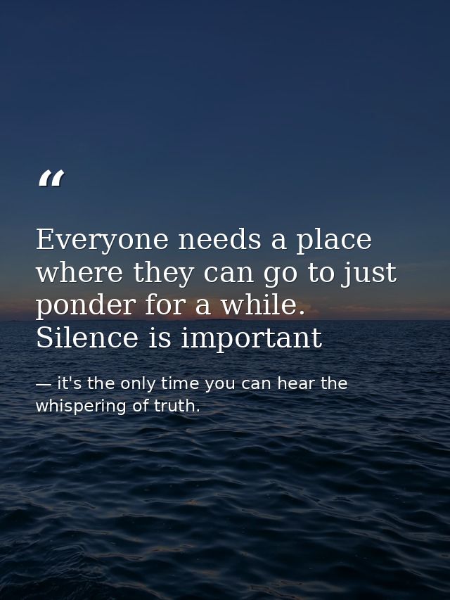 Everyone needs a place where they can go to just ponder for a while. Silence is important — it's the only time you can hear the whispering of truth.