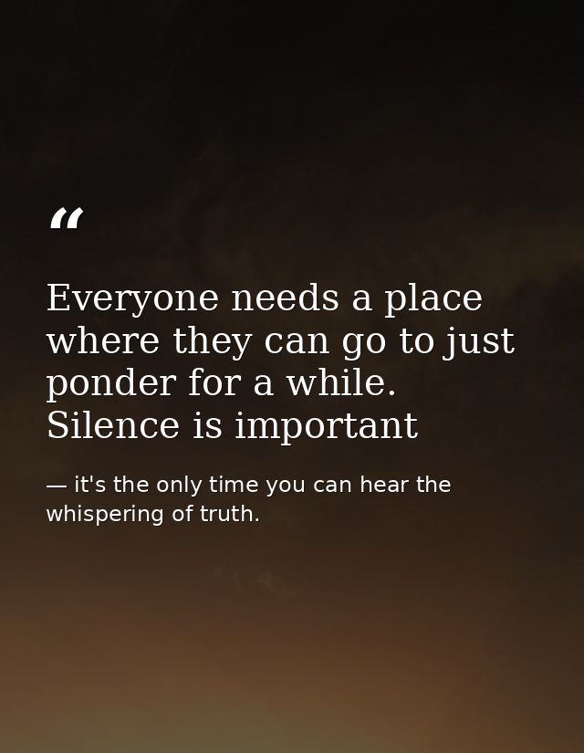 Everyone needs a place where they can go to just ponder for a while. Silence is important — it's the only time you can hear the whispering of truth.