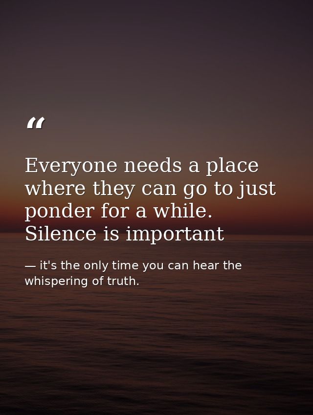 Everyone needs a place where they can go to just ponder for a while. Silence is important — it's the only time you can hear the whispering of truth.