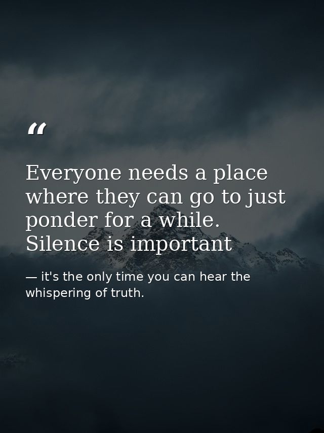 Everyone needs a place where they can go to just ponder for a while. Silence is important — it's the only time you can hear the whispering of truth.