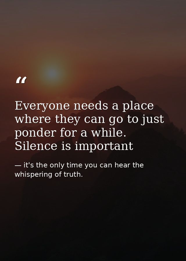 Everyone needs a place where they can go to just ponder for a while. Silence is important — it's the only time you can hear the whispering of truth.