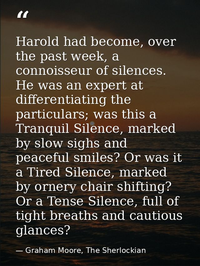 Harold had become, over the past week, a connoisseur of silences. He was an expert at differentiating the particulars; w — Graham Moore, The Sherlockian
