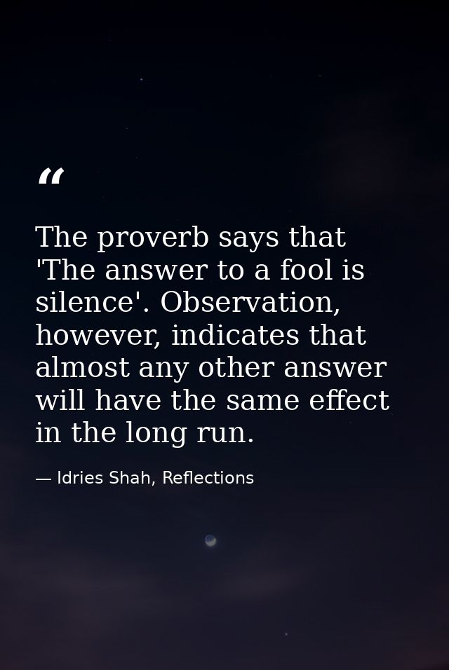 The proverb says that 'The answer to a fool is silence'. Observation, however, indicates that almost any other answer wi — Idries Shah, Reflections