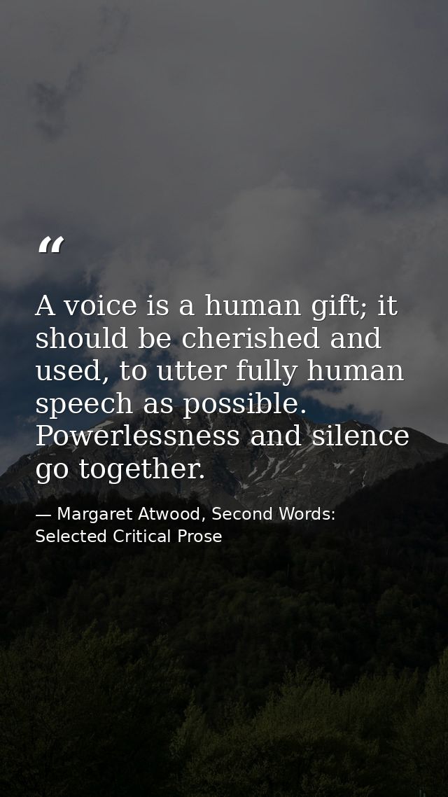 A voice is a human gift; it should be cherished and used, to utter fully human speech as possible. Powerlessness and sil — Margaret Atwood, Second Words: Selected Critical Prose