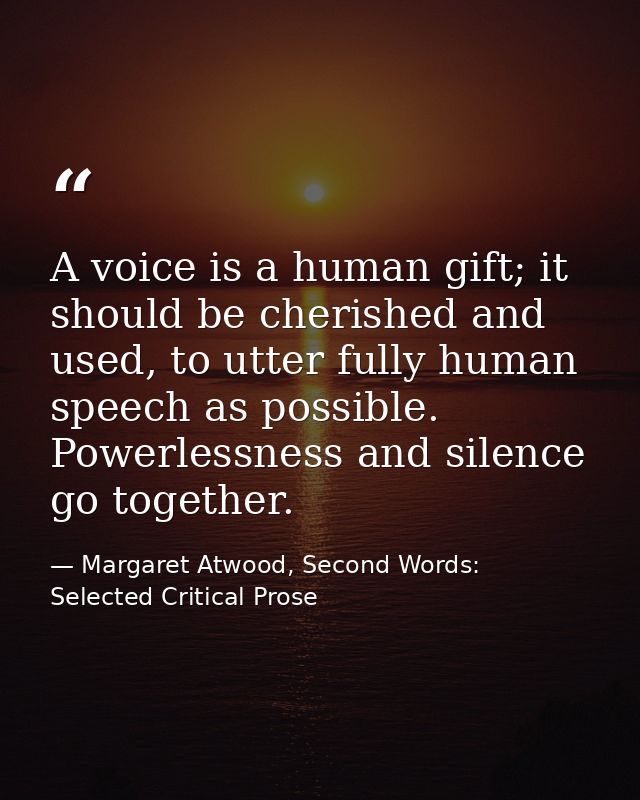 A voice is a human gift; it should be cherished and used, to utter fully human speech as possible. Powerlessness and sil — Margaret Atwood, Second Words: Selected Critical Prose