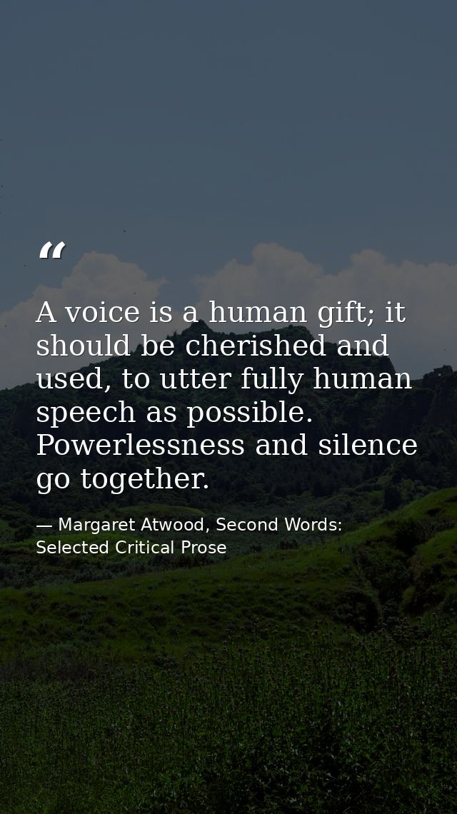 A voice is a human gift; it should be cherished and used, to utter fully human speech as possible. Powerlessness and sil — Margaret Atwood, Second Words: Selected Critical Prose