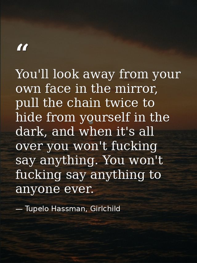 You'll look away from your own face in the mirror, pull the chain twice to hide from yourself in the dark, and when it's — Tupelo Hassman, Girlchild