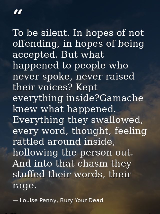 To be silent. In hopes of not offending, in hopes of being accepted. But what happened to people who never spoke, never  — Louise Penny, Bury Your Dead