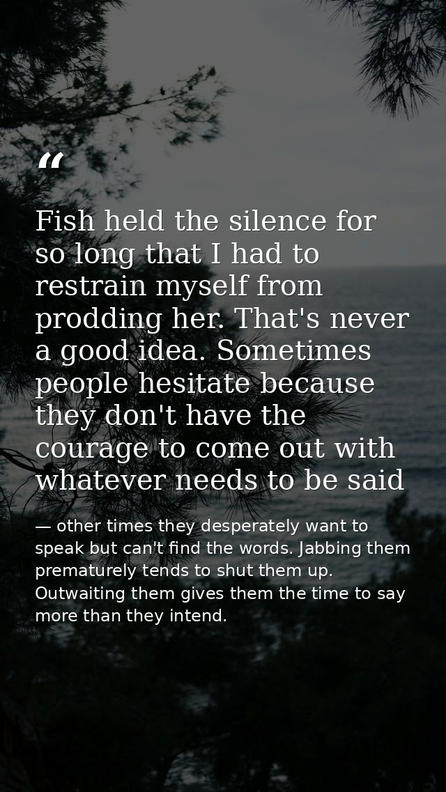 Fish held the silence for so long that I had to restrain myself from prodding her. That's never a good idea. Sometimes p — other times they desperately want to speak but can't find the words. Jabbing them prematurely tends to shut them up. Outwaiting them gives them the time to say more than they intend.