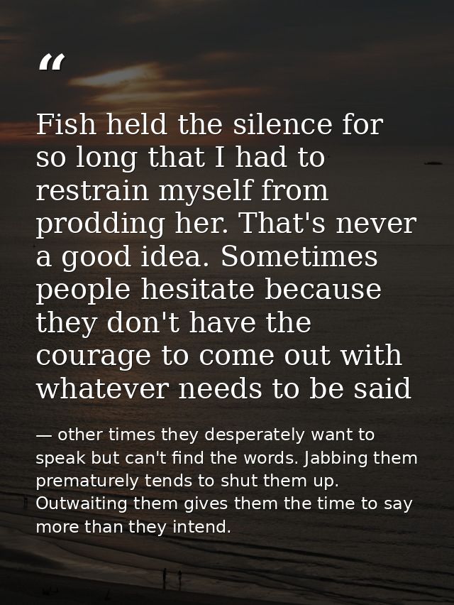 Fish held the silence for so long that I had to restrain myself from prodding her. That's never a good idea. Sometimes p — other times they desperately want to speak but can't find the words. Jabbing them prematurely tends to shut them up. Outwaiting them gives them the time to say more than they intend.