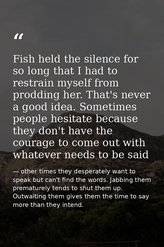 Fish held the silence for so long that I had to restrain myself from prodding her. That's never a good idea. Sometimes p — other times they desperately want to speak but can't find the words. Jabbing them prematurely tends to shut them up. Outwaiting them gives them the time to say more than they intend.