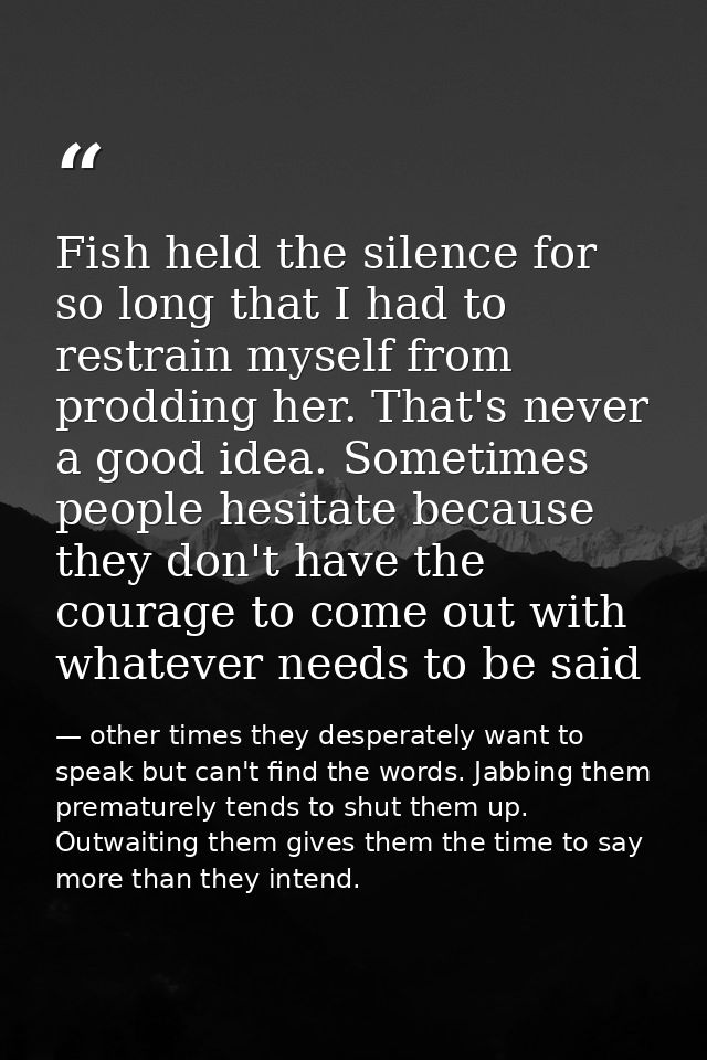 Fish held the silence for so long that I had to restrain myself from prodding her. That's never a good idea. Sometimes p — other times they desperately want to speak but can't find the words. Jabbing them prematurely tends to shut them up. Outwaiting them gives them the time to say more than they intend.