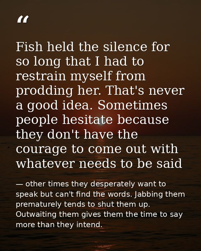 Fish held the silence for so long that I had to restrain myself from prodding her. That's never a good idea. Sometimes p — other times they desperately want to speak but can't find the words. Jabbing them prematurely tends to shut them up. Outwaiting them gives them the time to say more than they intend.