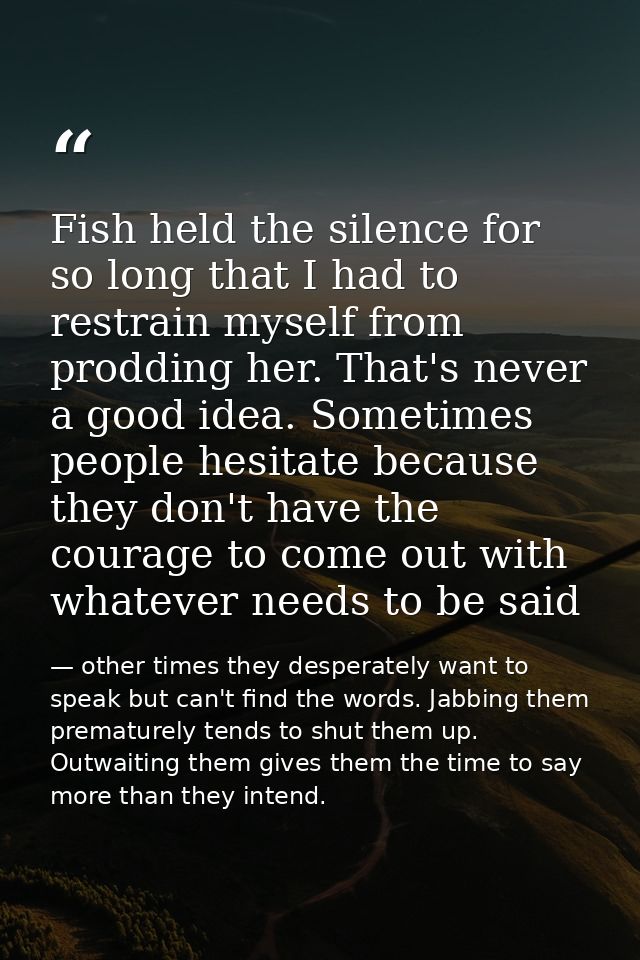 Fish held the silence for so long that I had to restrain myself from prodding her. That's never a good idea. Sometimes p — other times they desperately want to speak but can't find the words. Jabbing them prematurely tends to shut them up. Outwaiting them gives them the time to say more than they intend.