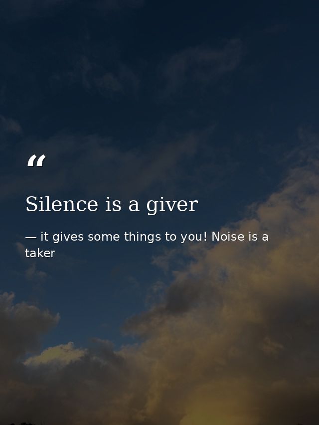 Silence is a giver — it gives some things to you! Noise is a taker