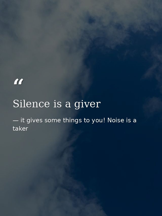 Silence is a giver — it gives some things to you! Noise is a taker