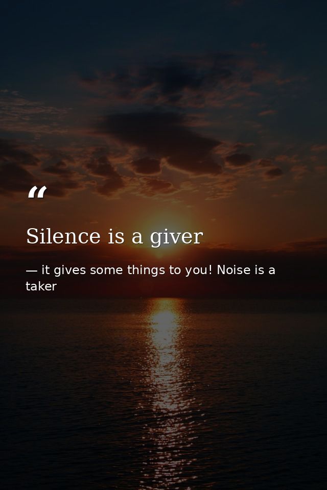 Silence is a giver — it gives some things to you! Noise is a taker
