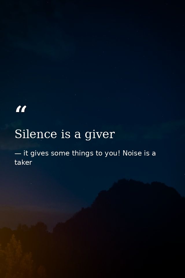 Silence is a giver — it gives some things to you! Noise is a taker