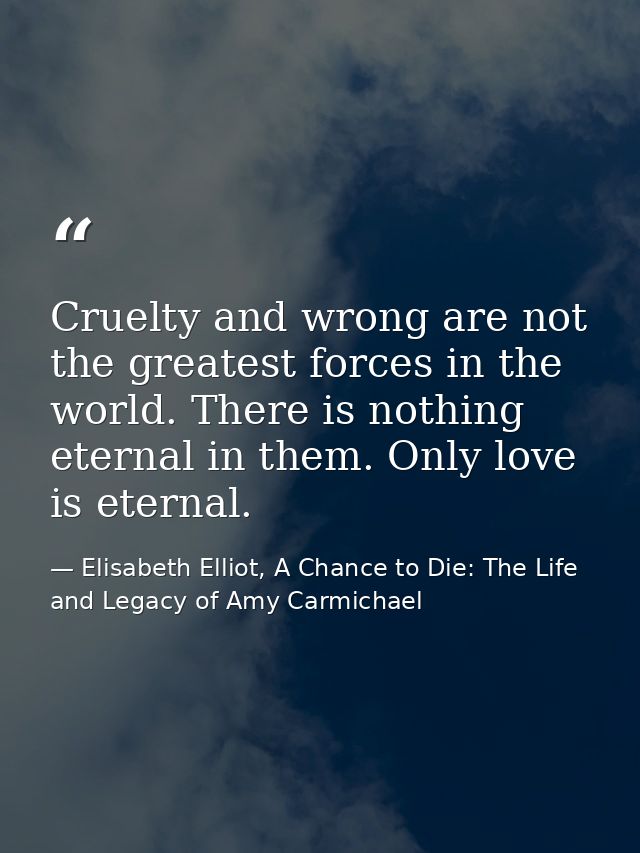 Cruelty and wrong are not the greatest forces in the world. There is nothing eternal in them. Only love is eternal. — Elisabeth Elliot, A Chance to Die: The Life and Legacy of Amy Carmichael