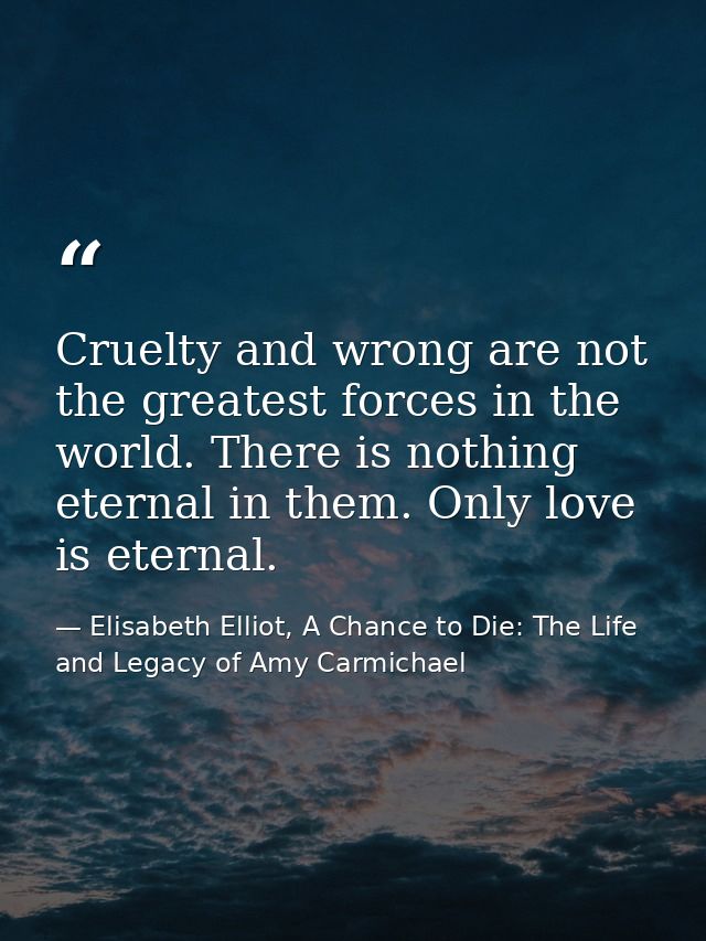 Cruelty and wrong are not the greatest forces in the world. There is nothing eternal in them. Only love is eternal. — Elisabeth Elliot, A Chance to Die: The Life and Legacy of Amy Carmichael