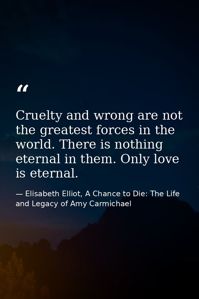 Cruelty and wrong are not the greatest forces in the world. There is nothing eternal in them. Only love is eternal. — Elisabeth Elliot, A Chance to Die: The Life and Legacy of Amy Carmichael