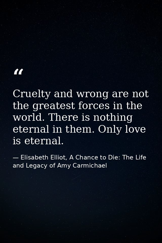 Cruelty and wrong are not the greatest forces in the world. There is nothing eternal in them. Only love is eternal. — Elisabeth Elliot, A Chance to Die: The Life and Legacy of Amy Carmichael