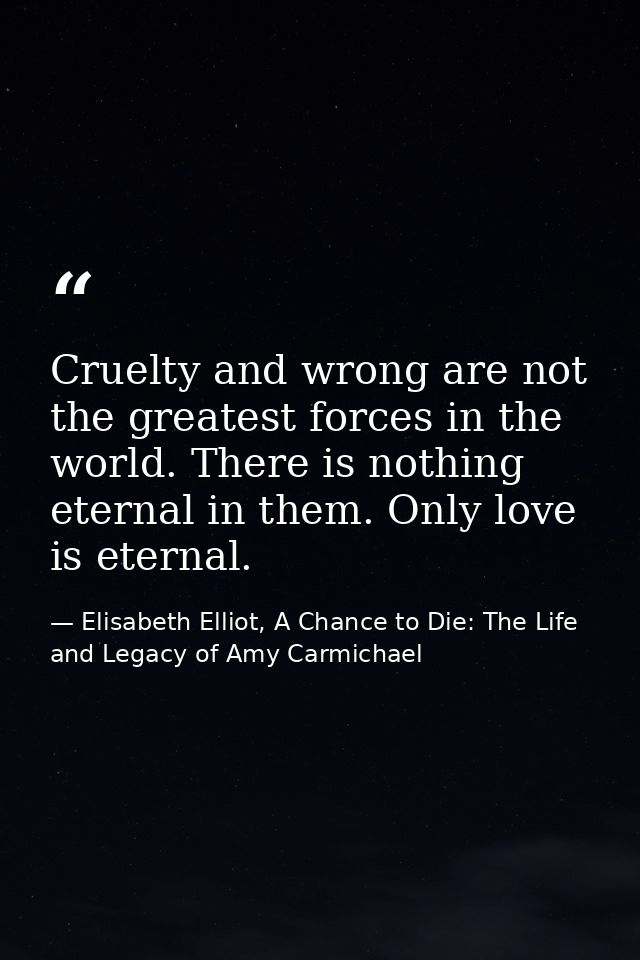 Cruelty and wrong are not the greatest forces in the world. There is nothing eternal in them. Only love is eternal. — Elisabeth Elliot, A Chance to Die: The Life and Legacy of Amy Carmichael