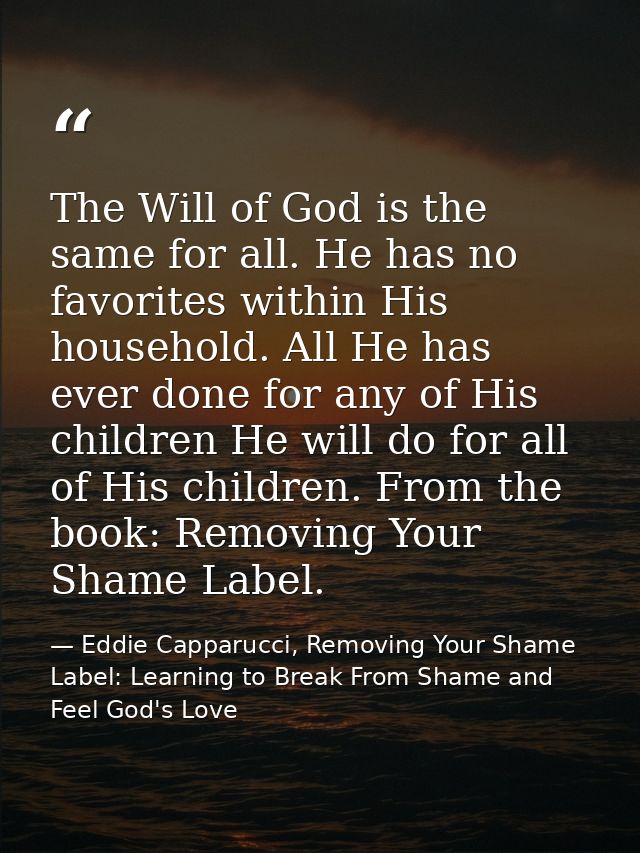 The Will of God is the same for all. He has no favorites within His household. All He has ever done for any of His child — Eddie Capparucci, Removing Your Shame Label: Learning to Break From Shame and Feel God's Love