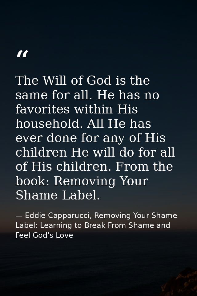 The Will of God is the same for all. He has no favorites within His household. All He has ever done for any of His child — Eddie Capparucci, Removing Your Shame Label: Learning to Break From Shame and Feel God's Love