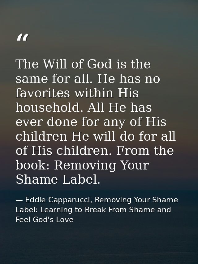 The Will of God is the same for all. He has no favorites within His household. All He has ever done for any of His child — Eddie Capparucci, Removing Your Shame Label: Learning to Break From Shame and Feel God's Love
