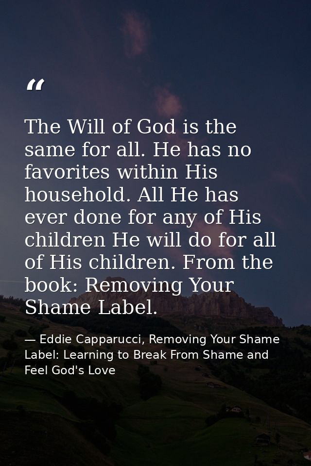The Will of God is the same for all. He has no favorites within His household. All He has ever done for any of His child — Eddie Capparucci, Removing Your Shame Label: Learning to Break From Shame and Feel God's Love