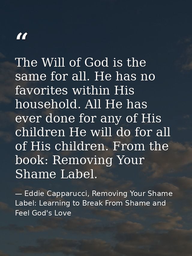 The Will of God is the same for all. He has no favorites within His household. All He has ever done for any of His child — Eddie Capparucci, Removing Your Shame Label: Learning to Break From Shame and Feel God's Love