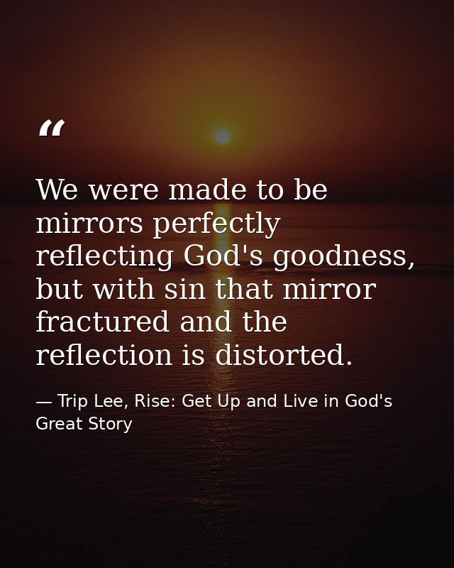 We were made to be mirrors perfectly reflecting God's goodness, but with sin that mirror fractured and the reflection is — Trip Lee, Rise: Get Up and Live in God's Great Story