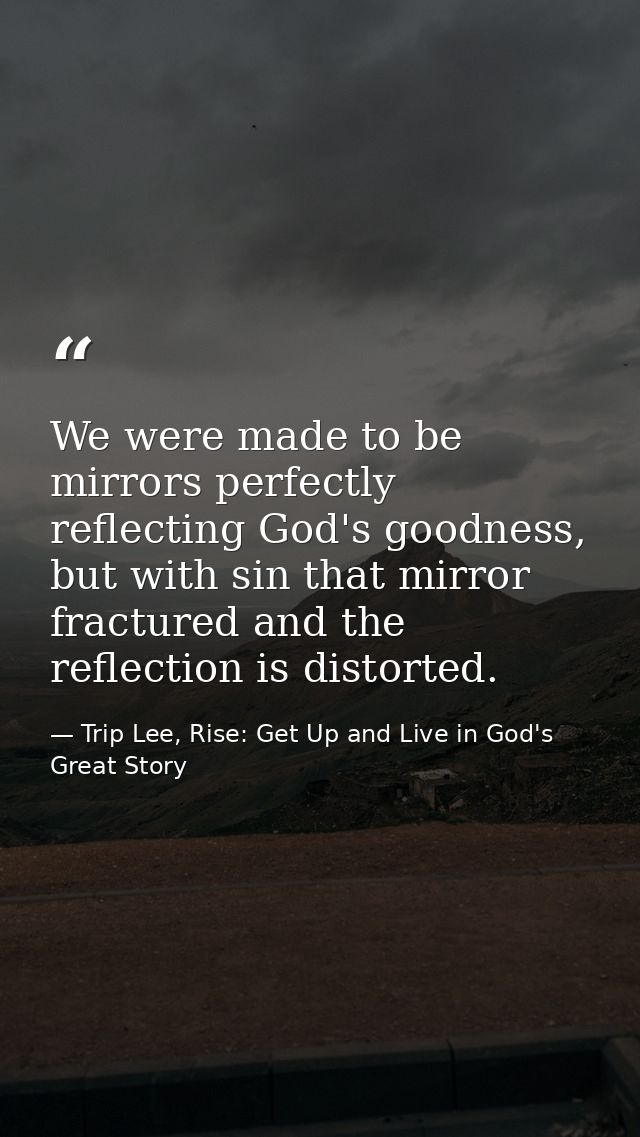 We were made to be mirrors perfectly reflecting God's goodness, but with sin that mirror fractured and the reflection is — Trip Lee, Rise: Get Up and Live in God's Great Story