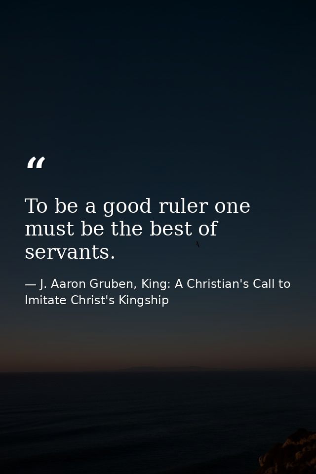 To be a good ruler one must be the best of servants. — J. Aaron Gruben, King: A Christian's Call to Imitate Christ's Kingship