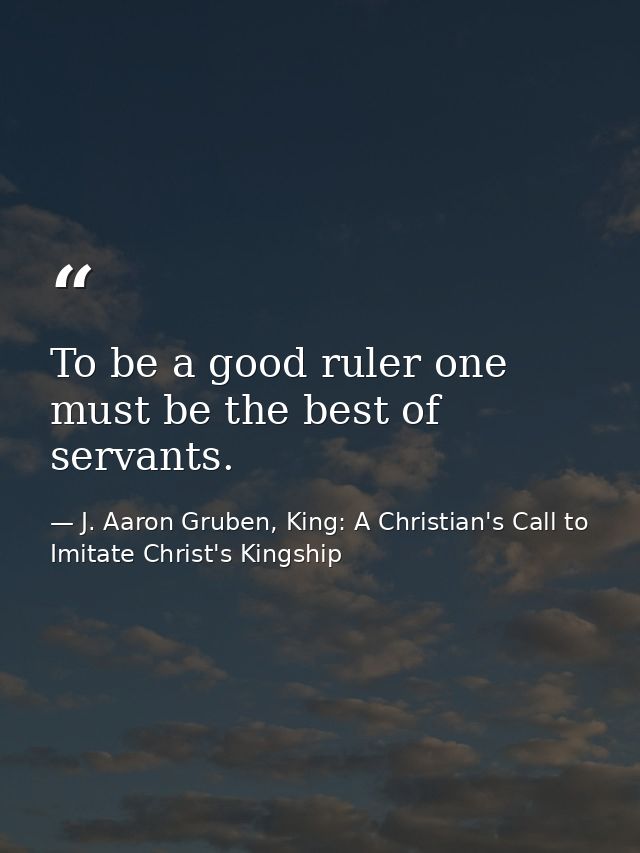 To be a good ruler one must be the best of servants. — J. Aaron Gruben, King: A Christian's Call to Imitate Christ's Kingship