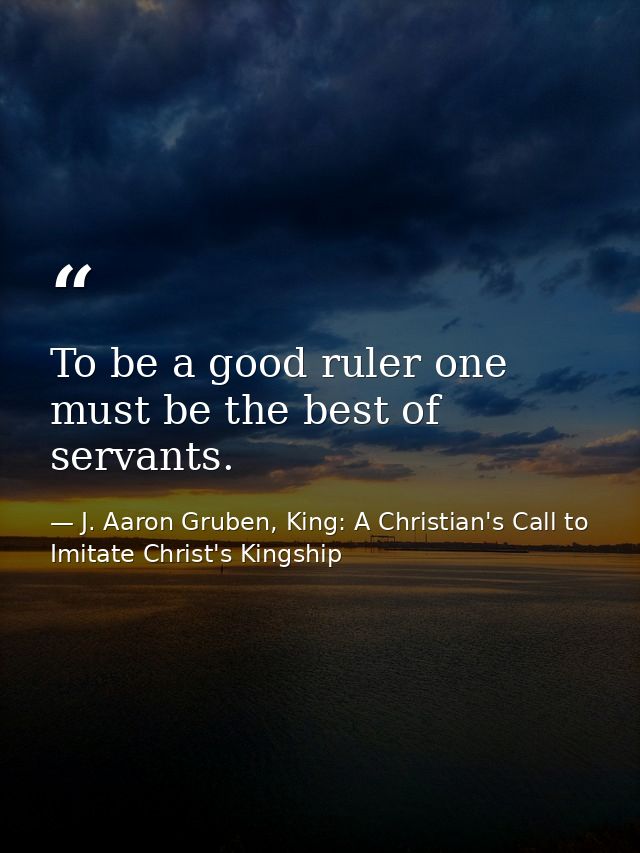 To be a good ruler one must be the best of servants. — J. Aaron Gruben, King: A Christian's Call to Imitate Christ's Kingship