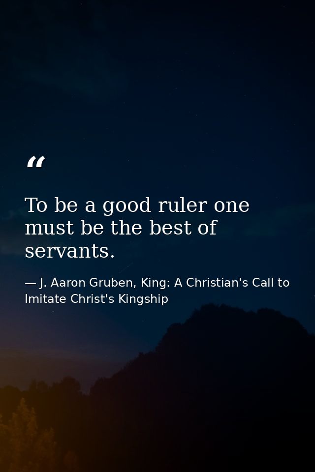 To be a good ruler one must be the best of servants. — J. Aaron Gruben, King: A Christian's Call to Imitate Christ's Kingship