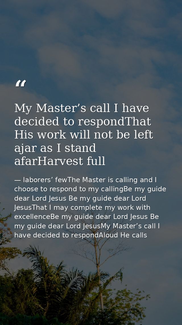 My Master’s call I have decided to respondThat His work will not be left ajar as I stand afarHarvest full — laborers’ fewThe Master is calling and I choose to respond to my callingBe my guide dear Lord Jesus Be my guide dear Lord JesusThat I may complete my work with excellenceBe my guide dear Lord Jesus Be my guide dear Lord JesusMy Master’s call I have decided to respondAloud He calls