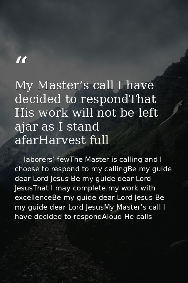 My Master’s call I have decided to respondThat His work will not be left ajar as I stand afarHarvest full — laborers’ fewThe Master is calling and I choose to respond to my callingBe my guide dear Lord Jesus Be my guide dear Lord JesusThat I may complete my work with excellenceBe my guide dear Lord Jesus Be my guide dear Lord JesusMy Master’s call I have decided to respondAloud He calls