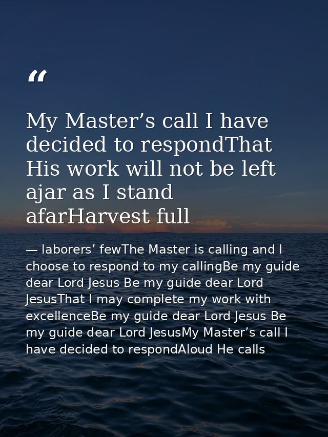 My Master’s call I have decided to respondThat His work will not be left ajar as I stand afarHarvest full — laborers’ fewThe Master is calling and I choose to respond to my callingBe my guide dear Lord Jesus Be my guide dear Lord JesusThat I may complete my work with excellenceBe my guide dear Lord Jesus Be my guide dear Lord JesusMy Master’s call I have decided to respondAloud He calls